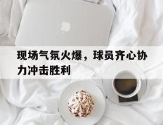 开云下载-关于现场气氛火爆，球员齐心协力冲击胜利的信息