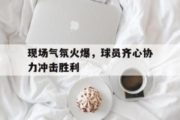 开云下载-关于现场气氛火爆，球员齐心协力冲击胜利的信息