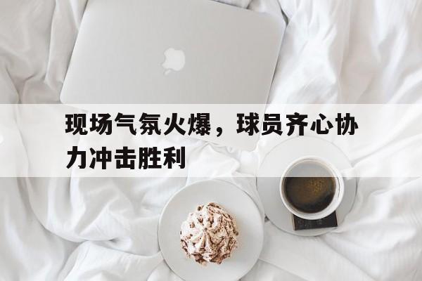 开云下载-关于现场气氛火爆，球员齐心协力冲击胜利的信息